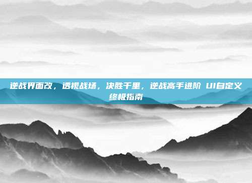 逆战界面改,透视战场,决胜千里,逆战高手进阶のUI自定义终极指南