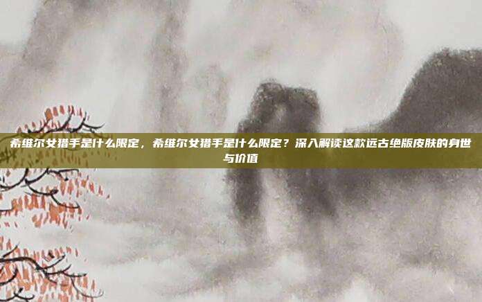 希维尔女猎手是什么限定,希维尔女猎手是什么限定?深入解读这款远古绝版皮肤的身世与价值