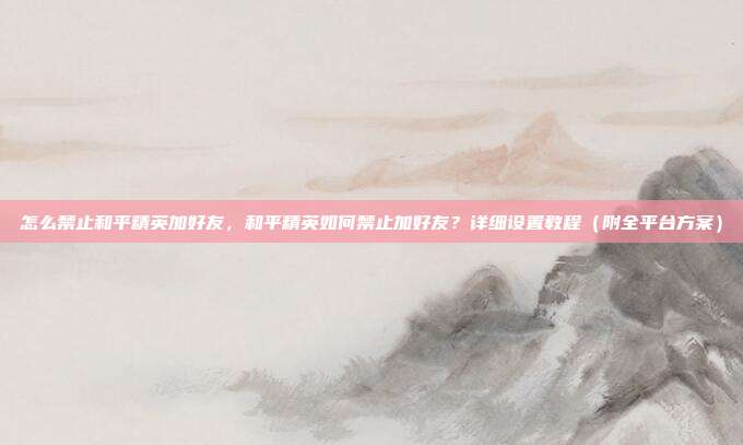 怎么禁止和平精英加好友,和平精英如何禁止加好友?详细设置教程(附全平台方案)