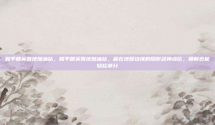 和平精英雪地加油站,和平精英雪地加油站,藏在地图边缘的隐形战神点位,萌新也能轻松拿分