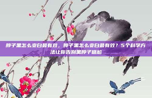 脖子黑怎么变白最有效,脖子黑怎么变白最有效?5个科学方法让你告别黑脖子尴尬
