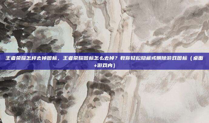 王者荣耀怎样去掉图标,王者荣耀图标怎么去掉?教你轻松隐藏或删除游戏图标(桌面+游戏内)
