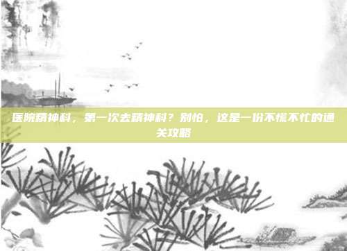 医院精神科,第一次去精神科?别怕,这是一份不慌不忙的通关攻略