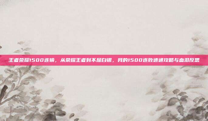 王者荣耀1500连输,从荣耀王者到不屈白银,我的1500连败速通攻略与血泪反思