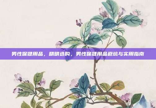 男性保健用品,精明选购,男性保健用品避坑与实用指南