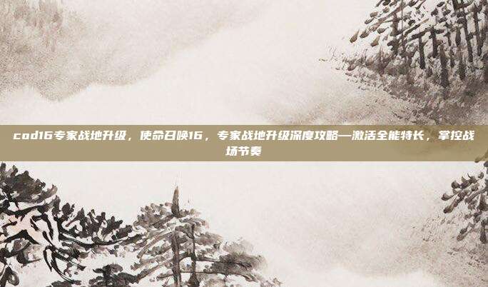 cod16专家战地升级，使命召唤16，专家战地升级深度攻略—激活全能特长，掌控战场节奏