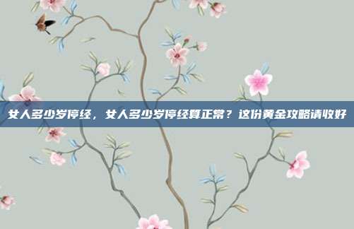 女人多少岁停经，女人多少岁停经算正常？这份黄金攻略请收好