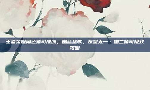 王者荣耀角色祭司皮肤，幽蓝圣歌，东皇太一·幽兰祭司极致攻略