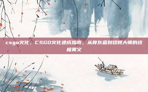 csgo火化,CSGO火化速成指南,从骨灰盒到烧烤大师的终极奥义