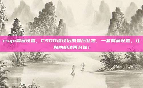 csgo典藏设置,CSGO退役后的最后礼物,一套典藏设置,让你的枪法再封神!