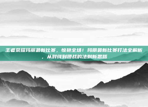 王者荣耀玛丽最新比赛,惊艳全场!玛丽最新比赛打法全解析,从对线到团战的法刺新思路