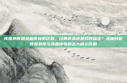 传奇外传和热血传奇的区别,经典传承还是另辟蹊径?深度剖析传奇外传与热血传奇的五大核心区别