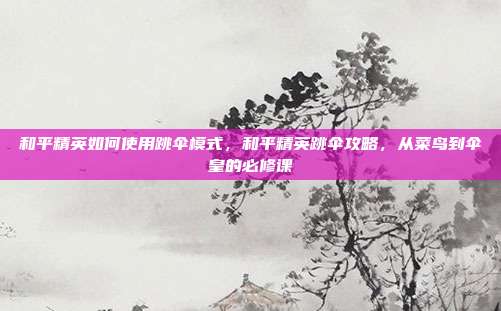 和平精英如何使用跳伞模式，和平精英跳伞攻略，从菜鸟到伞皇的必修课