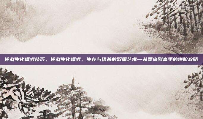 逆战生化模式技巧,逆战生化模式,生存与猎杀的双重艺术—从菜鸟到高手的进阶攻略