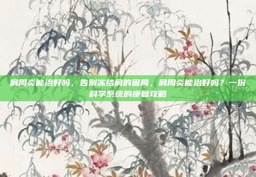 肩周炎能治好吗，告别冻结肩的困局，肩周炎能治好吗？一份科学系统的康复攻略