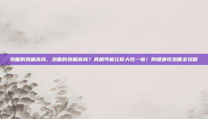 泡面的热量高吗，泡面的热量高吗？真相可能让你大吃一惊！附健康吃泡面全攻略