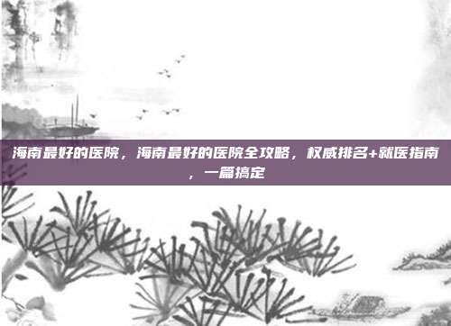 海南最好的医院,海南最好的医院全攻略,权威排名+就医指南,一篇搞定