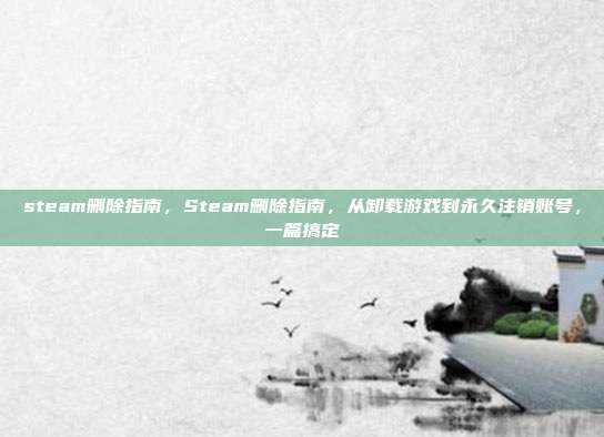 steam删除指南,Steam删除指南,从卸载游戏到永久注销账号,一篇搞定
