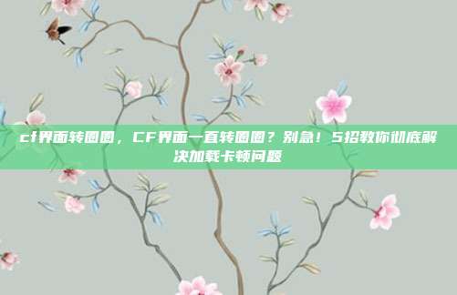 cf界面转圈圈,CF界面一直转圈圈?别急!5招教你彻底解决加载卡顿问题