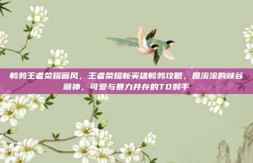 鹌鹑王者荣耀画风,王者荣耀新英雄鹌鹑攻略,圆滚滚的峡谷萌神,可爱与暴力并存的T0射手