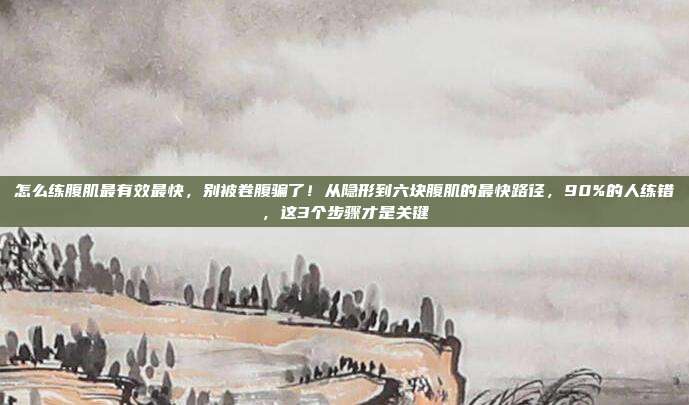 怎么练腹肌最有效最快,别被卷腹骗了!从隐形到六块腹肌的最快路径,90%的人练错,这3个步骤才是关键