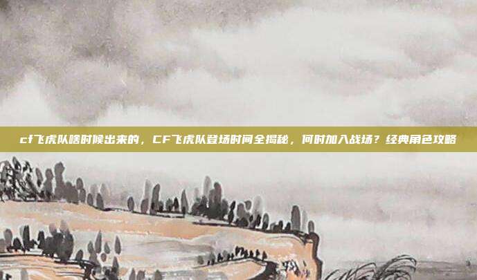 cf飞虎队啥时候出来的,CF飞虎队登场时间全揭秘,何时加入战场?经典角色攻略