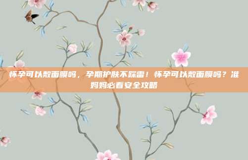 怀孕可以敷面膜吗,孕期护肤不踩雷!怀孕可以敷面膜吗?准妈妈必看安全攻略