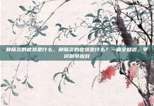 静脉炎的症状是什么,静脉炎的症状是什么?一篇全知道,早识别早应对