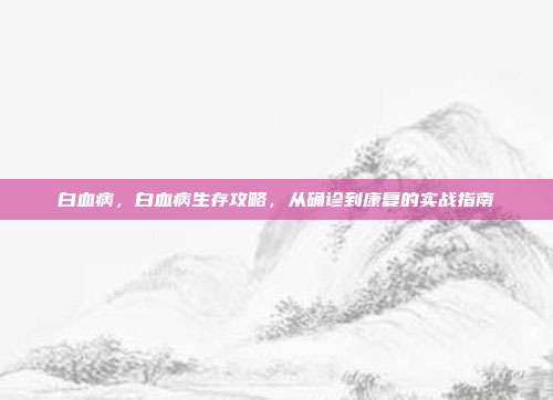 白血病,白血病生存攻略,从确诊到康复的实战指南