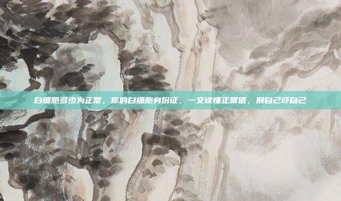 白细胞多少为正常,你的白细胞身份证,一文读懂正常值,别自己吓自己