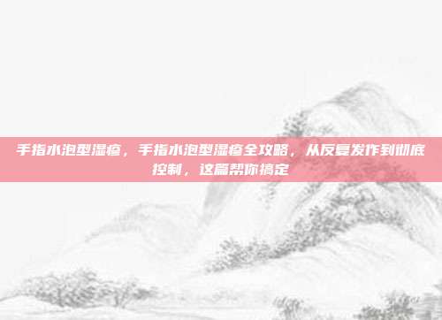 手指水泡型湿疹,手指水泡型湿疹全攻略,从反复发作到彻底控制,这篇帮你搞定