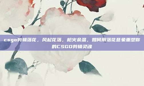 csgo剪辑落花,风起花落,枪火余温,如何用落花意象重塑你的CSGO剪辑灵魂