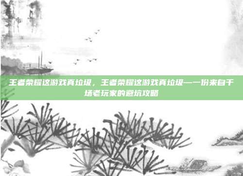 王者荣耀这游戏真垃圾，王者荣耀这游戏真垃圾—一份来自千场老玩家的避坑攻略
