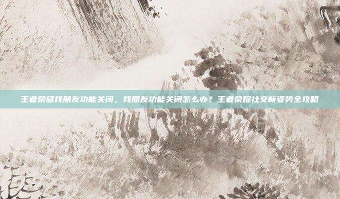 王者荣耀找朋友功能关闭,找朋友功能关闭怎么办?王者荣耀社交新姿势全攻略