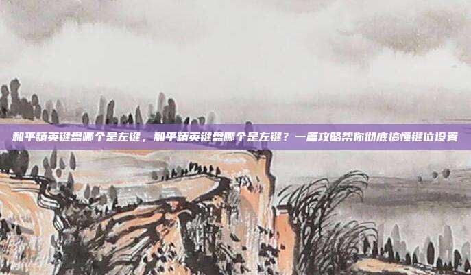 和平精英键盘哪个是左键,和平精英键盘哪个是左键?一篇攻略帮你彻底搞懂键位设置