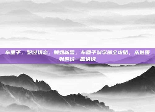 车里子,甜过初恋,脆如新雪,车厘子科学蹲全攻略,从选果到避坑一篇讲透