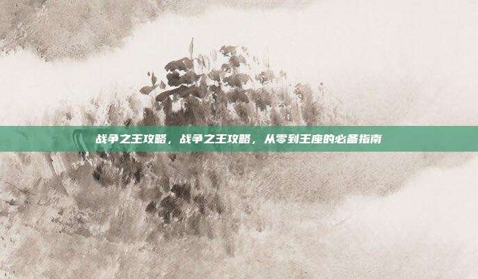 战争之王攻略,战争之王攻略,从零到王座的必备指南