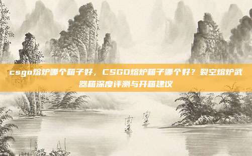 csgo熔炉哪个箱子好,CSGO熔炉箱子哪个好?裂空熔炉武器箱深度评测与开箱建议