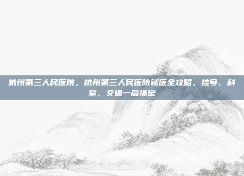 杭州第三人民医院,杭州第三人民医院就医全攻略,挂号、科室、交通一篇搞定