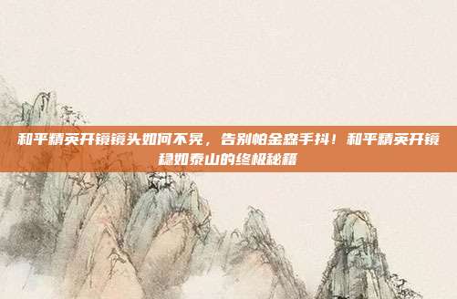 和平精英开镜镜头如何不晃,告别帕金森手抖!和平精英开镜稳如泰山的终极秘籍