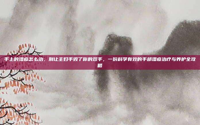 手上的湿疹怎么治,别让主妇手毁了你的双手,一份科学有效的手部湿疹治疗与养护全攻略