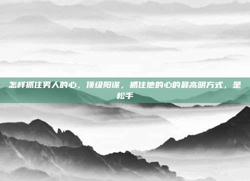 怎样抓住男人的心,顶级阳谋,抓住他的心的最高明方式,是松手