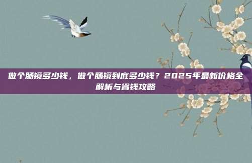 做个肠镜多少钱,做个肠镜到底多少钱?2025年最新价格全解析与省钱攻略