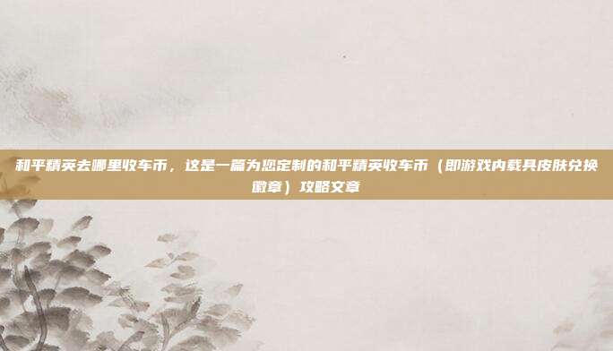 和平精英去哪里收车币,这是一篇为您定制的和平精英收车币(即游戏内载具皮肤兑换徽章)攻略文章
