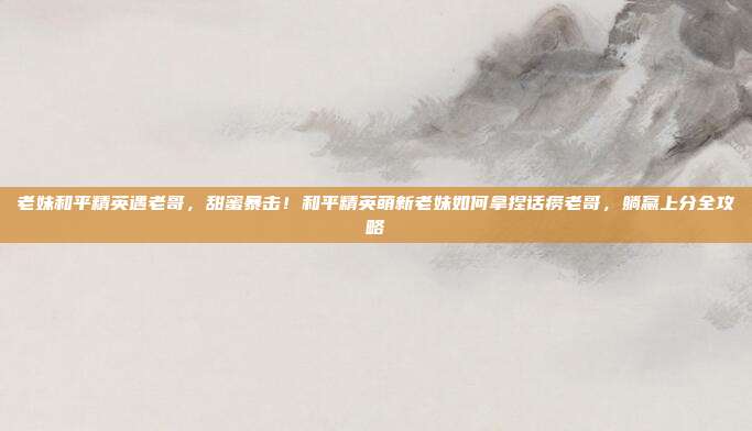 老妹和平精英遇老哥,甜蜜暴击!和平精英萌新老妹如何拿捏话痨老哥,躺赢上分全攻略