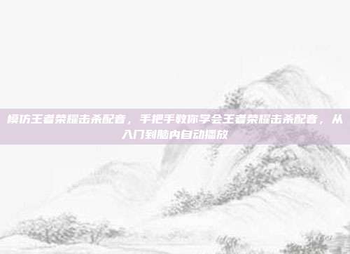 模仿王者荣耀击杀配音,手把手教你学会王者荣耀击杀配音,从入门到脑内自动播放