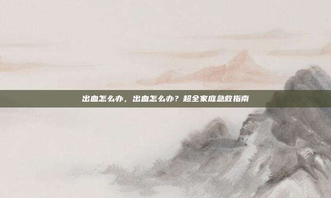 出血怎么办,出血怎么办?超全家庭急救指南