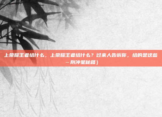 上荣耀王者给什么,上荣耀王者给什么?过来人告诉你,给的是这些…附冲星秘籍)