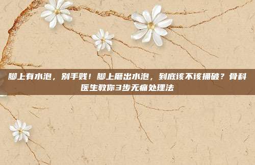 脚上有水泡,别手贱!脚上磨出水泡,到底该不该捅破?骨科医生教你3步无痛处理法