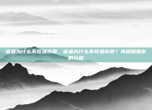 鲨鱼为什么不吃潜水员，鲨鱼为什么不吃潜水员？真相颠覆你的认知